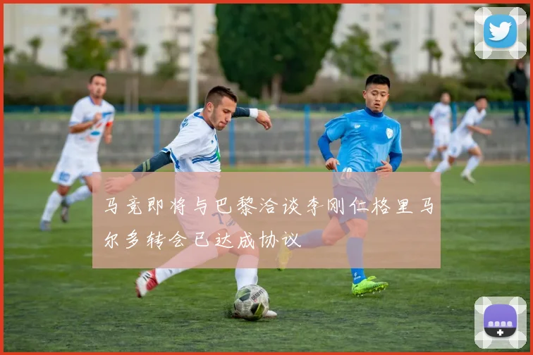 马竞即将与巴黎洽谈李刚仁格里马尔多转会已达成协议