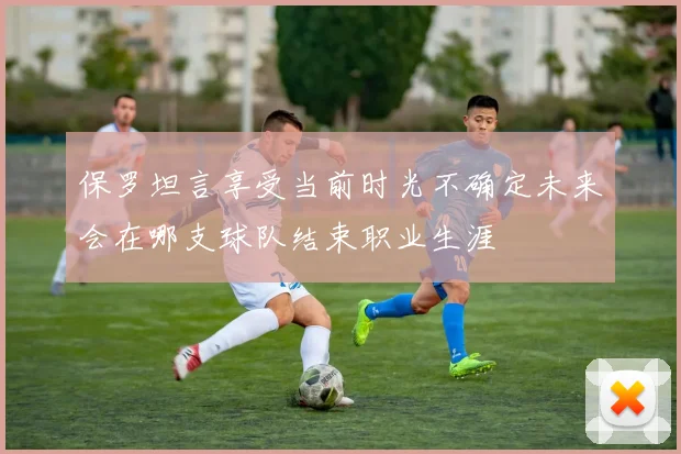 保罗坦言享受当前时光不确定未来会在哪支球队结束职业生涯