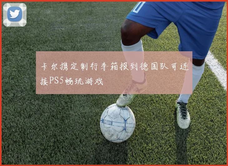卡尔携定制行李箱报到德国队可连接PS5畅玩游戏
