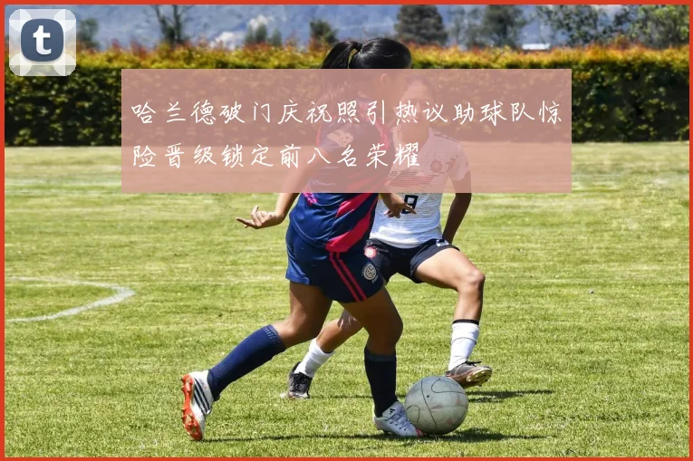 哈兰德破门庆祝照引热议助球队惊险晋级锁定前八名荣耀