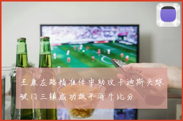 王康左路精准传中助攻卡迪斯头球破门三镇成功扳平海牛比分