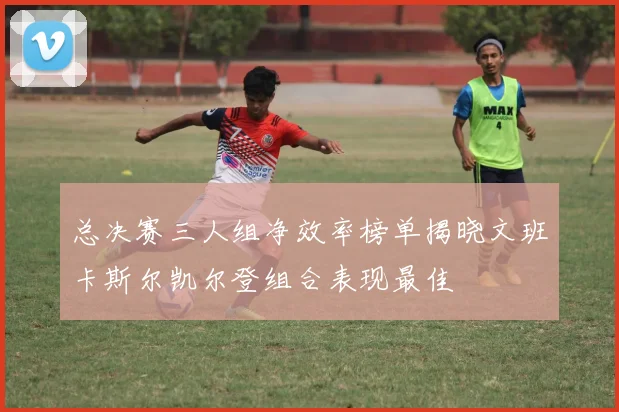 总决赛三人组净效率榜单揭晓文班卡斯尔凯尔登组合表现最佳