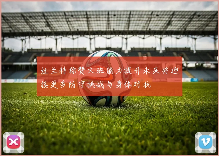 杜兰特称赞文班能力提升未来将迎接更多防守挑战与身体对抗