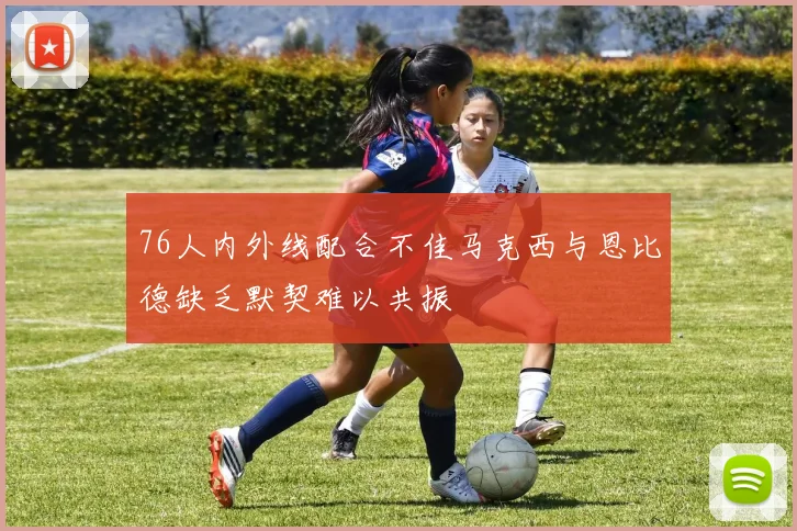 76人内外线配合不佳马克西与恩比德缺乏默契难以共振