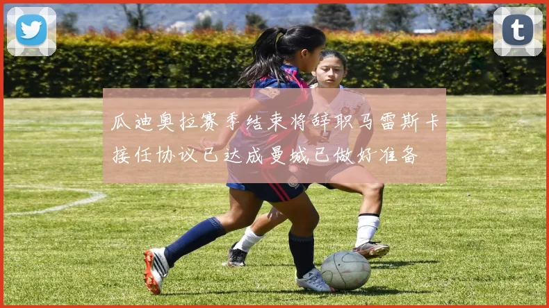 瓜迪奥拉赛季结束将辞职马雷斯卡接任协议已达成曼城已做好准备