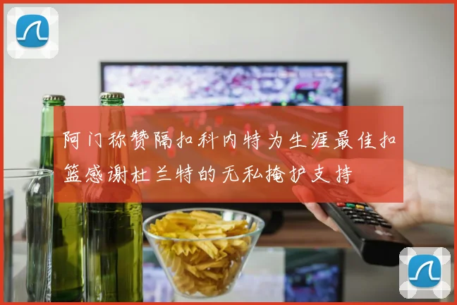 阿门称赞隔扣科内特为生涯最佳扣篮感谢杜兰特的无私掩护支持