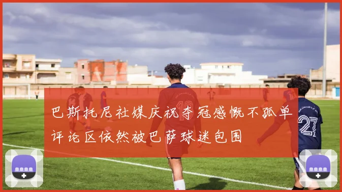 巴斯托尼社媒庆祝夺冠感慨不孤单评论区依然被巴萨球迷包围